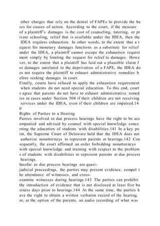 other charges that rely on the denial of FAPEs to provide the ba
ses for causes of action. According to the court, if the measure
of a plaintiff’s damages is the cost of counseling, tutoring, or pr
ivate schooling, relief that is available under the IDEA, then the
IDEA requires exhaustion. In other words, to the extent that a r
equest for monetary damages functions as a substitute for relief
under the IDEA, a plaintiff cannot escape the exhaustion require
ment simply by limiting the request for relief to damages. Howe
ver, to the extent that a plaintiff has laid out a plausible claim f
or damages unrelated to the deprivation of a FAPE, the IDEA do
es not require the plaintiff to exhaust administrative remedies b
efore seeking damages in court.
Finally, courts have refused to apply the exhaustion requirement
when students do not need special education. To this end, court
s agree that parents do not have to exhaust administrative remed
ies in cases under Section 504 if their children are not receiving
services under the IDEA, even if their children are impaired.14
0
Rights of Parties to a Hearing
Parties involved in due process hearings have the right to be acc
ompanied and advised by counsel with special knowledge conce
rning the education of students with disabilities.141 In a key po
int, the Supreme Court of Delaware held that the IDEA does not
authorize nonattorneys to represent parents at hearings.142 Con
sequently, the court affirmed an order forbidding nonattorneys
with special knowledge and training with respect to the problem
s of students with disabilities to represent parents at due process
hearings.
Insofar as due process hearings are quasi-
judicial proceedings, the parties may present evidence, compel t
he attendance of witnesses, and cross-
examine witnesses during hearings.143 The parties can prohibit
the introduction of evidence that is not disclosed at least five bu
siness days prior to hearings.144 At the same time, the parties h
ave the right to obtain a written verbatim record of the hearing,
or, at the option of the parents, an audio recording of what was
 