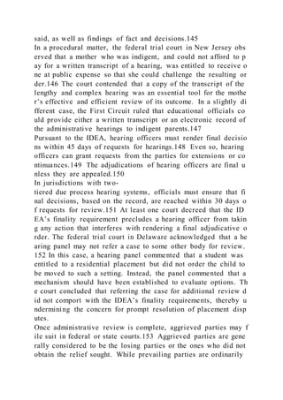 said, as well as findings of fact and decisions.145
In a procedural matter, the federal trial court in New Jersey obs
erved that a mother who was indigent, and could not afford to p
ay for a written transcript of a hearing, was entitled to receive o
ne at public expense so that she could challenge the resulting or
der.146 The court contended that a copy of the transcript of the
lengthy and complex hearing was an essential tool for the mothe
r’s effective and efficient review of its outcome. In a slightly di
fferent case, the First Circuit ruled that educational officials co
uld provide either a written transcript or an electronic record of
the administrative hearings to indigent parents.147
Pursuant to the IDEA, hearing officers must render final decisio
ns within 45 days of requests for hearings.148 Even so, hearing
officers can grant requests from the parties for extensions or co
ntinuances.149 The adjudications of hearing officers are final u
nless they are appealed.150
In jurisdictions with two-
tiered due process hearing systems, officials must ensure that fi
nal decisions, based on the record, are reached within 30 days o
f requests for review.151 At least one court decreed that the ID
EA’s finality requirement precludes a hearing officer from takin
g any action that interferes with rendering a final adjudicative o
rder. The federal trial court in Delaware acknowledged that a he
aring panel may not refer a case to some other body for review.
152 In this case, a hearing panel commented that a student was
entitled to a residential placement but did not order the child to
be moved to such a setting. Instead, the panel commented that a
mechanism should have been established to evaluate options. Th
e court concluded that referring the case for additional review d
id not comport with the IDEA’s finality requirements, thereby u
ndermining the concern for prompt resolution of placement disp
utes.
Once administrative review is complete, aggrieved parties may f
ile suit in federal or state courts.153 Aggrieved parties are gene
rally considered to be the losing parties or the ones who did not
obtain the relief sought. While prevailing parties are ordinarily
 