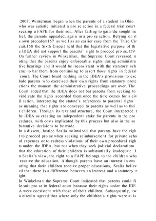 2007. Winkelman began when the parents of a student in Ohio
who was autistic initiated a pro se action in a federal trial court
seeking a FAPE for their son. After failing to gain the sought re
lief, the parents appealed, again in a pro se action. Relying on it
s own precedent157 as well as an earlier case from the Third Cir
cuit,158 the Sixth Circuit held that the legislative purpose of th
e IDEA did not support the parents’ right to proceed pro se.159
On further review in Winkelman, the Supreme Court reversed, n
oting that the parents enjoy enforceable rights during administra
tive hearings and it would be inconsistent with the statutory sch
eme to bar them from continuing to assert those rights in federal
court. The Court found nothing in the IDEA’s provisions to exc
lude parents who exercised their own rights from statutory prote
ctions the moment the administrative proceedings are over. The
Court added that the IDEA does not bar parents from seeking to
vindicate the rights accorded them once the time comes for a civ
il action, interpreting the statute’s references to parental rights
as meaning that rights are conveyed to parents as well as to thei
r children. Through its text and structure, the Court interpreted t
he IDEA as creating an independent stake for parents in the pro
cedures, with costs implicated by this process but also in the su
bstantive decisions to be made.
In a dissent, Justice Scalia maintained that parents have the righ
t to proceed pro se when seeking reimbursement for private scho
ol expenses or to redress violations of their own procedural righ
ts under the IDEA, but not when they seek judicial declarations
that the education of their children is substantially inadequate. I
n Scalia’s view, the right to a FAPE belongs to the children who
receive the education. Although parents have an interest in ens
uring that their children receive proper educations, Scalia believ
ed that there is a difference between an interest and a statutory r
ight.
In Winkelman the Supreme Court indicated that parents could fi
le suit pro se in federal court because their rights under the IDE
A were coexistent with those of their children. Subsequently, tw
o circuits agreed that where only the children’s rights were at is
 