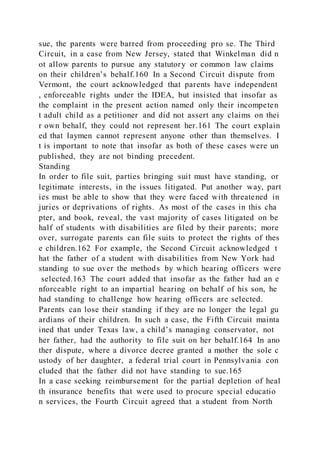 sue, the parents were barred from proceeding pro se. The Third
Circuit, in a case from New Jersey, stated that Winkelman did n
ot allow parents to pursue any statutory or common law claims
on their children’s behalf.160 In a Second Circuit dispute from
Vermont, the court acknowledged that parents have independent
, enforceable rights under the IDEA, but insisted that insofar as
the complaint in the present action named only their incompeten
t adult child as a petitioner and did not assert any claims on thei
r own behalf, they could not represent her.161 The court explain
ed that laymen cannot represent anyone other than themselves. I
t is important to note that insofar as both of these cases were un
published, they are not binding precedent.
Standing
In order to file suit, parties bringing suit must have standing, or
legitimate interests, in the issues litigated. Put another way, part
ies must be able to show that they were faced with threatened in
juries or deprivations of rights. As most of the cases in this cha
pter, and book, reveal, the vast majority of cases litigated on be
half of students with disabilities are filed by their parents; more
over, surrogate parents can file suits to protect the rights of thes
e children.162 For example, the Second Circuit acknowledged t
hat the father of a student with disabilities from New York had
standing to sue over the methods by which hearing officers were
selected.163 The court added that insofar as the father had an e
nforceable right to an impartial hearing on behalf of his son, he
had standing to challenge how hearing officers are selected.
Parents can lose their standing if they are no longer the legal gu
ardians of their children. In such a case, the Fifth Circuit mainta
ined that under Texas law, a child’s managing conservator, not
her father, had the authority to file suit on her behalf.164 In ano
ther dispute, where a divorce decree granted a mother the sole c
ustody of her daughter, a federal trial court in Pennsylvania con
cluded that the father did not have standing to sue.165
In a case seeking reimbursement for the partial depletion of heal
th insurance benefits that were used to procure special educatio
n services, the Fourth Circuit agreed that a student from North
 