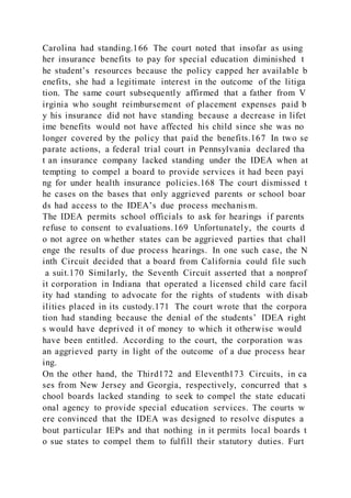 Carolina had standing.166 The court noted that insofar as using
her insurance benefits to pay for special education diminished t
he student’s resources because the policy capped her available b
enefits, she had a legitimate interest in the outcome of the litiga
tion. The same court subsequently affirmed that a father from V
irginia who sought reimbursement of placement expenses paid b
y his insurance did not have standing because a decrease in lifet
ime benefits would not have affected his child since she was no
longer covered by the policy that paid the benefits.167 In two se
parate actions, a federal trial court in Pennsylvania declared tha
t an insurance company lacked standing under the IDEA when at
tempting to compel a board to provide services it had been payi
ng for under health insurance policies.168 The court dismissed t
he cases on the bases that only aggrieved parents or school boar
ds had access to the IDEA’s due process mechanism.
The IDEA permits school officials to ask for hearings if parents
refuse to consent to evaluations.169 Unfortunately, the courts d
o not agree on whether states can be aggrieved parties that chall
enge the results of due process hearings. In one such case, the N
inth Circuit decided that a board from California could file such
a suit.170 Similarly, the Seventh Circuit asserted that a nonprof
it corporation in Indiana that operated a licensed child care facil
ity had standing to advocate for the rights of students with disab
ilities placed in its custody.171 The court wrote that the corpora
tion had standing because the denial of the students’ IDEA right
s would have deprived it of money to which it otherwise would
have been entitled. According to the court, the corporation was
an aggrieved party in light of the outcome of a due process hear
ing.
On the other hand, the Third172 and Eleventh173 Circuits, in ca
ses from New Jersey and Georgia, respectively, concurred that s
chool boards lacked standing to seek to compel the state educati
onal agency to provide special education services. The courts w
ere convinced that the IDEA was designed to resolve disputes a
bout particular IEPs and that nothing in it permits local boards t
o sue states to compel them to fulfill their statutory duties. Furt
 