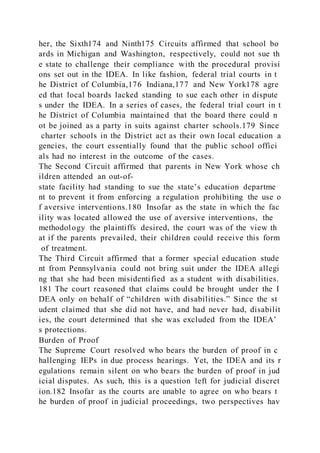 her, the Sixth174 and Ninth175 Circuits affirmed that school bo
ards in Michigan and Washington, respectively, could not sue th
e state to challenge their compliance with the procedural provisi
ons set out in the IDEA. In like fashion, federal trial courts in t
he District of Columbia,176 Indiana,177 and New York178 agre
ed that local boards lacked standing to sue each other in dispute
s under the IDEA. In a series of cases, the federal trial court in t
he District of Columbia maintained that the board there could n
ot be joined as a party in suits against charter schools.179 Since
charter schools in the District act as their own local education a
gencies, the court essentially found that the public school offici
als had no interest in the outcome of the cases.
The Second Circuit affirmed that parents in New York whose ch
ildren attended an out-of-
state facility had standing to sue the state’s education departme
nt to prevent it from enforcing a regulation prohibiting the use o
f aversive interventions.180 Insofar as the state in which the fac
ility was located allowed the use of aversive interventions, the
methodology the plaintiffs desired, the court was of the view th
at if the parents prevailed, their children could receive this form
of treatment.
The Third Circuit affirmed that a former special education stude
nt from Pennsylvania could not bring suit under the IDEA allegi
ng that she had been misidentified as a student with disabilities.
181 The court reasoned that claims could be brought under the I
DEA only on behalf of “children with disabilities.” Since the st
udent claimed that she did not have, and had never had, disabilit
ies, the court determined that she was excluded from the IDEA’
s protections.
Burden of Proof
The Supreme Court resolved who bears the burden of proof in c
hallenging IEPs in due process hearings. Yet, the IDEA and its r
egulations remain silent on who bears the burden of proof in jud
icial disputes. As such, this is a question left for judicial discret
ion.182 Insofar as the courts are unable to agree on who bears t
he burden of proof in judicial proceedings, two perspectives hav
 