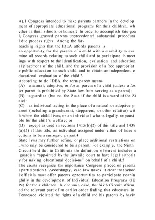 A),1 Congress intended to make parents partners in the develop
ment of appropriate educational programs for their children, wh
ether in their schools or homes.2 In order to accomplish this goa
l, Congress granted parents unprecedented substantial procedura
l due process rights. Among the far-
reaching rights that the IDEA affords parents is
an opportunity for the parents of a child with a disability to exa
mine all records relating to such child and to participate in meet
ings with respect to the identification, evaluation, and education
al placement of the child, and the provision of a free appropriat
e public education to such child, and to obtain an independent e
ducational evaluation of the child.3
According to the IDEA, the term parent means
(A) a natural, adoptive, or foster parent of a child (unless a fos
ter parent is prohibited by State law from serving as a parent);
(B) a guardian (but not the State if the child is a ward of the St
ate);
(C) an individual acting in the place of a natural or adoptive p
arent (including a grandparent, stepparent, or other relative) wit
h whom the child lives, or an individual who is legally responsi
ble for the child’s welfare; or
(D) except as used in sections 1415(b)(2) of this title and 1439
(a)(5) of this title, an individual assigned under either of those s
ections to be a surrogate parent.4
State laws may further refine, or place additional restrictions on
, who may be considered to be a parent. For example, the Ninth
Circuit held that in California the definition of parent includes a
guardian “appointed by the juvenile court to have legal authorit
y for making educational decisions” on behalf of a child.5
The courts recognize the importance Congress placed on parenta
l participation.6 Accordingly, case law makes it clear that schoo
l officials must offer parents opportunities to participate meanin
gfully in the development of Individual Education Programs (IE
Ps) for their children. In one such case, the Sixth Circuit affirm
ed the relevant part of an earlier order finding that educators in
Tennessee violated the rights of a child and his parents by havin
 