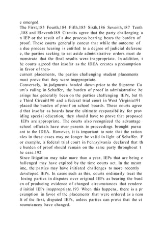 e emerged.
The First,183 Fourth,184 Fifth,185 Sixth,186 Seventh,187 Tenth
,188 and Eleventh189 Circuits agree that the party challenging a
n IEP or the result of a due process hearing bears the burden of
proof. These courts generally concur that while the outcome of
a due process hearing is entitled to a degree of judicial deferenc
e, the parties seeking to set aside administrative orders must de
monstrate that the final results were inappropriate. In addition, t
he courts agreed that insofar as the IDEA creates a presumption
in favor of then-
current placements, the parties challenging student placements
must prove that they were inappropriate.
Conversely, in judgments handed down prior to the Supreme Co
urt’s ruling in Schaffer, the burden of proof in administrative he
arings has generally been on the parties challenging IEPs, but th
e Third Circuit190 and a federal trial court in West Virginia191
placed the burden of proof on school boards. These courts agree
d that insofar as boards bear the ultimate responsibility for prov
iding special education, they should have to prove that proposed
IEPs are appropriate. The courts also recognized the advantage
school officials have over parents in proceedings brought pursu
ant to the IDEA. However, it is important to note that the ration
ales in these cases may no longer be valid in light of Schaffer. F
or example, a federal trial court in Pennsylvania declared that th
e burden of proof should remain on the same party throughout t
he case.192
Since litigation may take more than a year, IEPs that are being c
hallenged may have expired by the time courts act. In the meant
ime, the parties may have initiated challenges to more recently
developed IEPs. In cases such as this, courts ordinarily treat the
losing parties in disputes over original IEPs as bearing the burd
en of producing evidence of changed circumstances that rendere
d initial IEPs inappropriate.193 When this happens, there is a pr
esumption in favor of the placements that were ordered as a resu
lt of the first, disputed IEPs, unless parties can prove that the ci
rcumstances have changed.
 
