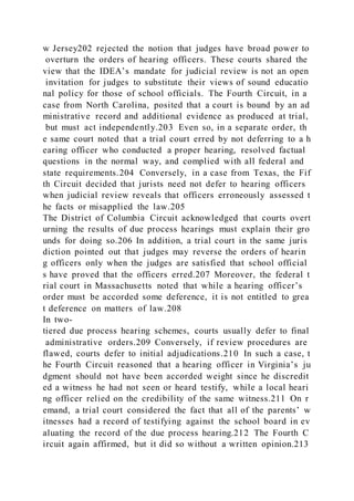 w Jersey202 rejected the notion that judges have broad power to
overturn the orders of hearing officers. These courts shared the
view that the IDEA’s mandate for judicial review is not an open
invitation for judges to substitute their views of sound educatio
nal policy for those of school officials. The Fourth Circuit, in a
case from North Carolina, posited that a court is bound by an ad
ministrative record and additional evidence as produced at trial,
but must act independently.203 Even so, in a separate order, th
e same court noted that a trial court erred by not deferring to a h
earing officer who conducted a proper hearing, resolved factual
questions in the normal way, and complied with all federal and
state requirements.204 Conversely, in a case from Texas, the Fif
th Circuit decided that jurists need not defer to hearing officers
when judicial review reveals that officers erroneously assessed t
he facts or misapplied the law.205
The District of Columbia Circuit acknowledged that courts overt
urning the results of due process hearings must explain their gro
unds for doing so.206 In addition, a trial court in the same juris
diction pointed out that judges may reverse the orders of hearin
g officers only when the judges are satisfied that school official
s have proved that the officers erred.207 Moreover, the federal t
rial court in Massachusetts noted that while a hearing officer’s
order must be accorded some deference, it is not entitled to grea
t deference on matters of law.208
In two-
tiered due process hearing schemes, courts usually defer to final
administrative orders.209 Conversely, if review procedures are
flawed, courts defer to initial adjudications.210 In such a case, t
he Fourth Circuit reasoned that a hearing officer in Virginia’s ju
dgment should not have been accorded weight since he discredit
ed a witness he had not seen or heard testify, while a local heari
ng officer relied on the credibility of the same witness.211 On r
emand, a trial court considered the fact that all of the parents’ w
itnesses had a record of testifying against the school board in ev
aluating the record of the due process hearing.212 The Fourth C
ircuit again affirmed, but it did so without a written opinion.213
 