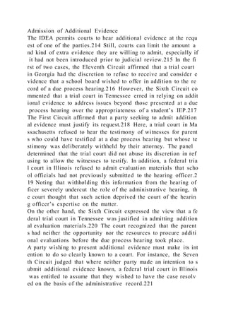 Admission of Additional Evidence
The IDEA permits courts to hear additional evidence at the requ
est of one of the parties.214 Still, courts can limit the amount a
nd kind of extra evidence they are willing to admit, especially if
it had not been introduced prior to judicial review.215 In the fi
rst of two cases, the Eleventh Circuit affirmed that a trial court
in Georgia had the discretion to refuse to receive and consider e
vidence that a school board wished to offer in addition to the re
cord of a due process hearing.216 However, the Sixth Circuit co
mmented that a trial court in Tennessee erred in relying on addit
ional evidence to address issues beyond those presented at a due
process hearing over the appropriateness of a student’s IEP.217
The First Circuit affirmed that a party seeking to admit addition
al evidence must justify its request.218 Here, a trial court in Ma
ssachusetts refused to hear the testimony of witnesses for parent
s who could have testified at a due process hearing but whose te
stimony was deliberately withheld by their attorney. The panel
determined that the trial court did not abuse its discretion in ref
using to allow the witnesses to testify. In addition, a federal tria
l court in Illinois refused to admit evaluation materials that scho
ol officials had not previously submitted to the hearing officer.2
19 Noting that withholding this information from the hearing of
ficer severely undercut the role of the administrative hearing, th
e court thought that such action deprived the court of the hearin
g officer’s expertise on the matter.
On the other hand, the Sixth Circuit expressed the view that a fe
deral trial court in Tennessee was justified in admitting addition
al evaluation materials.220 The court recognized that the parent
s had neither the opportunity nor the resources to procure additi
onal evaluations before the due process hearing took place.
A party wishing to present additional evidence must make its int
ention to do so clearly known to a court. For instance, the Seven
th Circuit judged that where neither party made an intention to s
ubmit additional evidence known, a federal trial court in Illinois
was entitled to assume that they wished to have the case resolv
ed on the basis of the administrative record.221
 