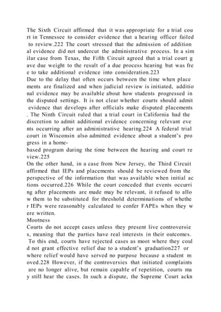The Sixth Circuit affirmed that it was appropriate for a trial cou
rt in Tennessee to consider evidence that a hearing officer failed
to review.222 The court stressed that the admission of addition
al evidence did not undercut the administrative process. In a sim
ilar case from Texas, the Fifth Circuit agreed that a trial court g
ave due weight to the result of a due process hearing but was fre
e to take additional evidence into consideration.223
Due to the delay that often occurs between the time when place
ments are finalized and when judicial review is initiated, additio
nal evidence may be available about how students progressed in
the disputed settings. It is not clear whether courts should admit
evidence that develops after officials make disputed placements
. The Ninth Circuit ruled that a trial court in California had the
discretion to admit additional evidence concerning relevant eve
nts occurring after an administrative hearing.224 A federal trial
court in Wisconsin also admitted evidence about a student’s pro
gress in a home-
based program during the time between the hearing and court re
view.225
On the other hand, in a case from New Jersey, the Third Circuit
affirmed that IEPs and placements should be reviewed from the
perspective of the information that was available when initial ac
tions occurred.226 While the court conceded that events occurri
ng after placements are made may be relevant, it refused to allo
w them to be substituted for threshold determinations of whethe
r IEPs were reasonably calculated to confer FAPEs when they w
ere written.
Mootness
Courts do not accept cases unless they present live controversie
s, meaning that the parties have real interests in their outcomes.
To this end, courts have rejected cases as moot where they coul
d not grant effective relief due to a student’s graduation227 or
where relief would have served no purpose because a student m
oved.228 However, if the controversies that initiated complaints
are no longer alive, but remain capable of repetition, courts ma
y still hear the cases. In such a dispute, the Supreme Court ackn
 