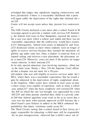 owledged that judges may adjudicate ongoing controversies and
have jurisdiction if there is a reasonable likelihood that a party
will again suffer the deprivation of the rights that initiated the s
uit.229
Courts will not accept cases unless they present live controversi
es.
The Fifth Circuit declared a case moot after a school board in M
ississippi agreed to provide a student with services.230 Similarl
y, the federal trial court in New Hampshire rejected the notion t
hat a case was moot where a school year ended and there was no
reasonable expectation that the controversy would have recurre
d.231 Subsequently, federal trial courts in Indiana232 and Texa
s233 dismissed claims as moot where students were no longer el
igible to receive services because they reached the maximum eli
gibility age under state law. Once a student is removed from a d
isputed setting and receives a new placement, the placement iss
ue is moot.234 Moreover, cases are moot if the parties no longer
retain interests in their outcome.235
In its only special education case involving mootness, albeit not
as the main issue, Honig v. Doe, 236 the Supreme Court affirm
ed that a dispute was not moot for a 20-year-
old student who was still eligible to receive services under the I
DEA, where there was a reasonable expectation that he would a
gain be subjected to the deprivation of rights complained about
in the litigation. Other courts have refused to treat cases as moo
t where issues were capable of repetition, such as when a school
year ended,237 when the basic complaint still existed,238 when
the IEP on which the suit was brought was superseded by a new
IEP,239 and when parents enrolled their child in a private scho
ol.240 One federal appellate court went so far as to assert that a
case was not moot when parents approved an IEP because the s
chool board’s past failures to adhere to the IDEA enhanced the
probability that future violations could occur.241
The Third Circuit, noting that a school board in New Jersey no l
onger responsible for educating a child must still be responsible
for its past transgressions, observed that a child’s move out of
 