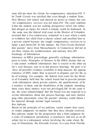 state did not moot his claims for compensatory education.242 T
he Tenth Circuit was satisfied that even though a student from
New Mexico left school and showed no desire to return, her suit
for compensatory services was not moot.243 The court explaine
d that the student was not seeking prospective relief, but rather,
had alleged an injury for which a remedy could be fashioned. In
the same way the federal trial court in the District of Columbia
asserted that a live controversy remained in a case where a moth
er withdrew her child from a charter school and enrolled him in
a private school because she sought compensatory services to re
medy a past harm.244 In like manner, the First Circuit declared
that parents’ move from Massachusetts to Connecticut did not m
oot their claims for reimbursement and attorney fees.245
Exchange of Information
Attorneys in IDEA proceedings generally exchange information
prior to trials. Principles of fairness in the IDEA dictate that on
e side cannot withhold information that is crucial to the other pa
rty’s case because, just as in due process hearings, the goal is to
have all possible evidence available to help measure the approp
riateness of IEPs rather than to prevail in disputes just for the sa
ke of winning. For example, the federal trial court for the Distri
ct of Columbia held that the school board had to provide parents
with information about private schools, the qualifications of th
e teachers in them, and the disabilities of the students attending
them since these matters were not privileged.246 At the same ti
me, the court acknowledged that the board was not required to p
rovide information about due process hearings and suits challen
ging other placements since the parents’ attorney could obtain t
his material through normal legal research.
Res Judicata
Based on the principle of res judicata, courts cannot hear cases
or render judgments on matters that they have already resolved.
Res judicata stands for the proposition that a final judgment by
a court of competent jurisdiction is conclusive and acts as an ab
solute bar to a subsequent action involving the same claim. By
way of illustration, the Eleventh Circuit, in a case from Florida
 