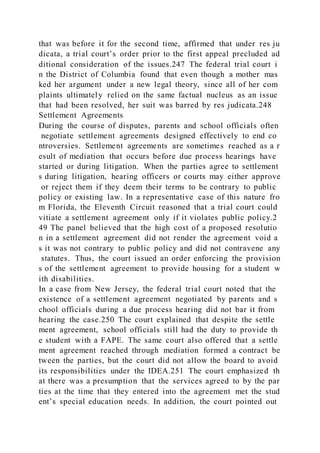 that was before it for the second time, affirmed that under res ju
dicata, a trial court’s order prior to the first appeal precluded ad
ditional consideration of the issues.247 The federal trial court i
n the District of Columbia found that even though a mother mas
ked her argument under a new legal theory, since all of her com
plaints ultimately relied on the same factual nucleus as an issue
that had been resolved, her suit was barred by res judicata.248
Settlement Agreements
During the course of disputes, parents and school officials often
negotiate settlement agreements designed effectively to end co
ntroversies. Settlement agreements are sometimes reached as a r
esult of mediation that occurs before due process hearings have
started or during litigation. When the parties agree to settlement
s during litigation, hearing officers or courts may either approve
or reject them if they deem their terms to be contrary to public
policy or existing law. In a representative case of this nature fro
m Florida, the Eleventh Circuit reasoned that a trial court could
vitiate a settlement agreement only if it violates public policy.2
49 The panel believed that the high cost of a proposed resolutio
n in a settlement agreement did not render the agreement void a
s it was not contrary to public policy and did not contravene any
statutes. Thus, the court issued an order enforcing the provision
s of the settlement agreement to provide housing for a student w
ith disabilities.
In a case from New Jersey, the federal trial court noted that the
existence of a settlement agreement negotiated by parents and s
chool officials during a due process hearing did not bar it from
hearing the case.250 The court explained that despite the settle
ment agreement, school officials still had the duty to provide th
e student with a FAPE. The same court also offered that a settle
ment agreement reached through mediation formed a contract be
tween the parties, but the court did not allow the board to avoid
its responsibilities under the IDEA.251 The court emphasized th
at there was a presumption that the services agreed to by the par
ties at the time that they entered into the agreement met the stud
ent’s special education needs. In addition, the court pointed out
 