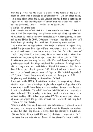 that the parents had the right to question the terms of the agree
ment if there was a change in circumstances. On the other hand,
in a case from Ohio the Sixth Circuit affirmed that a settlement
agreement that unambiguously stated that all issues had been re
solved precluded judicial review of its terms.252
Statutes of Limitations
Earlier versions of the IDEA did not contain a statute of limitati
ons either for requesting due process hearings or filing suits aft
er exhausting administrative remedies.253 Consequently, in ame
nding the IDEA in 2004, Congress included specific statutes of l
imitations governing the timelines for seeking such actions.
The IDEA and its regulations now require parties to request imp
artial due process hearings within two years of the date they kne
w or should have known about the actions that form the bases of
their complaints.254 Moreover, if states have explicit time limi
tations for requesting hearings, these limitations prevail.255
Limitations periods may be set aside if school boards specificall
y misrepresented that they resolved the problems forming the ba
sis of complaints or if officials withheld information that they s
hould have provided to parents.256 After final administrative or
ders are rendered, parties have 90 days to file judicial appeals.2
57 Again, if state laws provide otherwise, they prevail.258
Beginning and Waiving a Limitations Period
Pursuant to the IDEA, limitations periods for requesting admini
strative due process hearings begin when aggrieved parties eithe
r knew or should have known of the actions forming the bases o
f their complaints. This date is often established when parents r
eject offered IEPs. In other situations, such as when parents clai
m that earlier IEPs failed to provide FAPEs, courts must pinpoi
nt dates on which the parents should have realized that they had
reason for complaints.
Where a child was misdiagnosed and subsequently placed in an i
nappropriate program, a federal trial court in Georgia maintaine
d, and the Eleventh Circuit agreed, that the statute of limitations
did not begin to run until the correct diagnosis was established,
because the parents did not know of the student’s injury until t
 