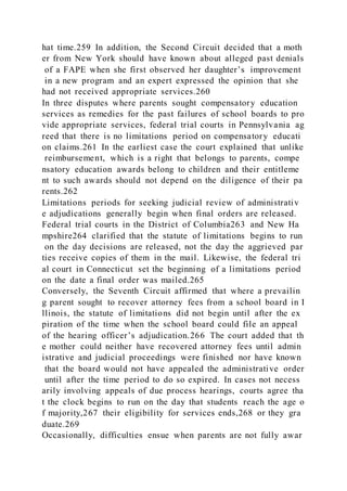 hat time.259 In addition, the Second Circuit decided that a moth
er from New York should have known about alleged past denials
of a FAPE when she first observed her daughter’s improvement
in a new program and an expert expressed the opinion that she
had not received appropriate services.260
In three disputes where parents sought compensatory education
services as remedies for the past failures of school boards to pro
vide appropriate services, federal trial courts in Pennsylvania ag
reed that there is no limitations period on compensatory educati
on claims.261 In the earliest case the court explained that unlike
reimbursement, which is a right that belongs to parents, compe
nsatory education awards belong to children and their entitleme
nt to such awards should not depend on the diligence of their pa
rents.262
Limitations periods for seeking judicial review of administrativ
e adjudications generally begin when final orders are released.
Federal trial courts in the District of Columbia263 and New Ha
mpshire264 clarified that the statute of limitations begins to run
on the day decisions are released, not the day the aggrieved par
ties receive copies of them in the mail. Likewise, the federal tri
al court in Connecticut set the beginning of a limitations period
on the date a final order was mailed.265
Conversely, the Seventh Circuit affirmed that where a prevailin
g parent sought to recover attorney fees from a school board in I
llinois, the statute of limitations did not begin until after the ex
piration of the time when the school board could file an appeal
of the hearing officer’s adjudication.266 The court added that th
e mother could neither have recovered attorney fees until admin
istrative and judicial proceedings were finished nor have known
that the board would not have appealed the administrative order
until after the time period to do so expired. In cases not necess
arily involving appeals of due process hearings, courts agree tha
t the clock begins to run on the day that students reach the age o
f majority,267 their eligibility for services ends,268 or they gra
duate.269
Occasionally, difficulties ensue when parents are not fully awar
 