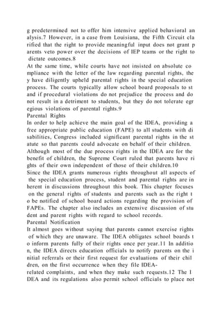g predetermined not to offer him intensive applied behavioral an
alysis.7 However, in a case from Louisiana, the Fifth Circuit cla
rified that the right to provide meaningful input does not grant p
arents veto power over the decisions of IEP teams or the right to
dictate outcomes.8
At the same time, while courts have not insisted on absolute co
mpliance with the letter of the law regarding parental rights, the
y have diligently upheld parental rights in the special education
process. The courts typically allow school board proposals to st
and if procedural violations do not prejudice the process and do
not result in a detriment to students, but they do not tolerate egr
egious violations of parental rights.9
Parental Rights
In order to help achieve the main goal of the IDEA, providing a
free appropriate public education (FAPE) to all students with di
sabilities, Congress included significant parental rights in the st
atute so that parents could advocate on behalf of their children.
Although most of the due process rights in the IDEA are for the
benefit of children, the Supreme Court ruled that parents have ri
ghts of their own independent of those of their children.10
Since the IDEA grants numerous rights throughout all aspects of
the special education process, student and parental rights are in
herent in discussions throughout this book. This chapter focuses
on the general rights of students and parents such as the right t
o be notified of school board actions regarding the provision of
FAPEs. The chapter also includes an extensive discussion of stu
dent and parent rights with regard to school records.
Parental Notification
It almost goes without saying that parents cannot exercise rights
of which they are unaware. The IDEA obligates school boards t
o inform parents fully of their rights once per year.11 In additio
n, the IDEA directs education officials to notify parents on the i
nitial referrals or their first request for evaluations of their chil
dren, on the first occurrence when they file IDEA-
related complaints, and when they make such requests.12 The I
DEA and its regulations also permit school officials to place not
 