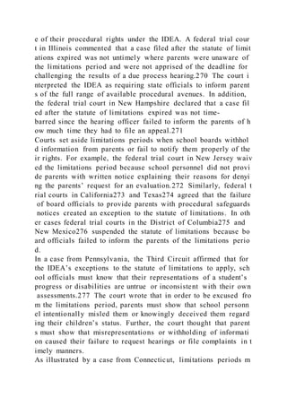 e of their procedural rights under the IDEA. A federal trial cour
t in Illinois commented that a case filed after the statute of limit
ations expired was not untimely where parents were unaware of
the limitations period and were not apprised of the deadline for
challenging the results of a due process hearing.270 The court i
nterpreted the IDEA as requiring state officials to inform parent
s of the full range of available procedural avenues. In addition,
the federal trial court in New Hampshire declared that a case fil
ed after the statute of limitations expired was not time-
barred since the hearing officer failed to inform the parents of h
ow much time they had to file an appeal.271
Courts set aside limitations periods when school boards withhol
d information from parents or fail to notify them properly of the
ir rights. For example, the federal trial court in New Jersey waiv
ed the limitations period because school personnel did not provi
de parents with written notice explaining their reasons for denyi
ng the parents’ request for an evaluation.272 Similarly, federal t
rial courts in California273 and Texas274 agreed that the failure
of board officials to provide parents with procedural safeguards
notices created an exception to the statute of limitations. In oth
er cases federal trial courts in the District of Columbia275 and
New Mexico276 suspended the statute of limitations because bo
ard officials failed to inform the parents of the limitations perio
d.
In a case from Pennsylvania, the Third Circuit affirmed that for
the IDEA’s exceptions to the statute of limitations to apply, sch
ool officials must know that their representations of a student’s
progress or disabilities are untrue or inconsistent with their own
assessments.277 The court wrote that in order to be excused fro
m the limitations period, parents must show that school personn
el intentionally misled them or knowingly deceived them regard
ing their children’s status. Further, the court thought that parent
s must show that misrepresentations or withholding of informati
on caused their failure to request hearings or file complaints in t
imely manners.
As illustrated by a case from Connecticut, limitations periods m
 