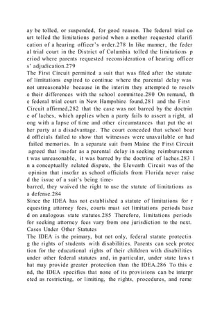 ay be tolled, or suspended, for good reason. The federal trial co
urt tolled the limitations period when a mother requested clarifi
cation of a hearing officer’s order.278 In like manner, the feder
al trial court in the District of Columbia tolled the limitations p
eriod where parents requested reconsideration of hearing officer
s’ adjudication.279
The First Circuit permitted a suit that was filed after the statute
of limitations expired to continue where the parental delay was
not unreasonable because in the interim they attempted to resolv
e their differences with the school committee.280 On remand, th
e federal trial court in New Hampshire found,281 and the First
Circuit affirmed,282 that the case was not barred by the doctrin
e of laches, which applies when a party fails to assert a right, al
ong with a lapse of time and other circumstances that put the ot
her party at a disadvantage. The court conceded that school boar
d officials failed to show that witnesses were unavailable or had
failed memories. In a separate suit from Maine the First Circuit
agreed that insofar as a parental delay in seeking reimbursemen
t was unreasonable, it was barred by the doctrine of laches.283 I
n a conceptually related dispute, the Eleventh Circuit was of the
opinion that insofar as school officials from Florida never raise
d the issue of a suit’s being time-
barred, they waived the right to use the statute of limitations as
a defense.284
Since the IDEA has not established a statute of limitations for r
equesting attorney fees, courts must set limitations periods base
d on analogous state statutes.285 Therefore, limitations periods
for seeking attorney fees vary from one jurisdiction to the next.
Cases Under Other Statutes
The IDEA is the primary, but not only, federal statute protectin
g the rights of students with disabilities. Parents can seek protec
tion for the educational rights of their children with disabilities
under other federal statutes and, in particular, under state laws t
hat may provide greater protection than the IDEA.286 To this e
nd, the IDEA specifies that none of its provisions can be interpr
eted as restricting, or limiting, the rights, procedures, and reme
 