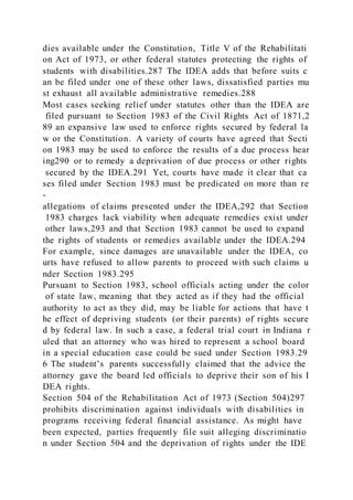 dies available under the Constitution, Title V of the Rehabilitati
on Act of 1973, or other federal statutes protecting the rights of
students with disabilities.287 The IDEA adds that before suits c
an be filed under one of these other laws, dissatisfied parties mu
st exhaust all available administrative remedies.288
Most cases seeking relief under statutes other than the IDEA are
filed pursuant to Section 1983 of the Civil Rights Act of 1871,2
89 an expansive law used to enforce rights secured by federal la
w or the Constitution. A variety of courts have agreed that Secti
on 1983 may be used to enforce the results of a due process hear
ing290 or to remedy a deprivation of due process or other rights
secured by the IDEA.291 Yet, courts have made it clear that ca
ses filed under Section 1983 must be predicated on more than re
-
allegations of claims presented under the IDEA,292 that Section
1983 charges lack viability when adequate remedies exist under
other laws,293 and that Section 1983 cannot be used to expand
the rights of students or remedies available under the IDEA.294
For example, since damages are unavailable under the IDEA, co
urts have refused to allow parents to proceed with such claims u
nder Section 1983.295
Pursuant to Section 1983, school officials acting under the color
of state law, meaning that they acted as if they had the official
authority to act as they did, may be liable for actions that have t
he effect of depriving students (or their parents) of rights secure
d by federal law. In such a case, a federal trial court in Indiana r
uled that an attorney who was hired to represent a school board
in a special education case could be sued under Section 1983.29
6 The student’s parents successfully claimed that the advice the
attorney gave the board led officials to deprive their son of his I
DEA rights.
Section 504 of the Rehabilitation Act of 1973 (Section 504)297
prohibits discrimination against individuals with disabilities in
programs receiving federal financial assistance. As might have
been expected, parties frequently file suit alleging discriminatio
n under Section 504 and the deprivation of rights under the IDE
 