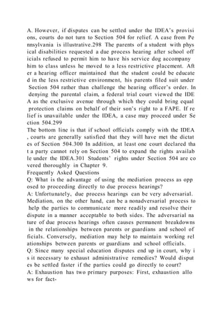 A. However, if disputes can be settled under the IDEA’s provisi
ons, courts do not turn to Section 504 for relief. A case from Pe
nnsylvania is illustrative.298 The parents of a student with phys
ical disabilities requested a due process hearing after school off
icials refused to permit him to have his service dog accompany
him to class unless he moved to a less restrictive placement. Aft
er a hearing officer maintained that the student could be educate
d in the less restrictive environment, his parents filed suit under
Section 504 rather than challenge the hearing officer’s order. In
denying the parental claim, a federal trial court viewed the IDE
A as the exclusive avenue through which they could bring equal
protection claims on behalf of their son’s right to a FAPE. If re
lief is unavailable under the IDEA, a case may proceed under Se
ction 504.299
The bottom line is that if school officials comply with the IDEA
, courts are generally satisfied that they will have met the dictat
es of Section 504.300 In addition, at least one court declared tha
t a party cannot rely on Section 504 to expand the rights availab
le under the IDEA.301 Students’ rights under Section 504 are co
vered thoroughly in Chapter 9.
Frequently Asked Questions
Q: What is the advantage of using the mediation process as opp
osed to proceeding directly to due process hearings?
A: Unfortunately, due process hearings can be very adversarial.
Mediation, on the other hand, can be a nonadversarial process to
help the parties to communicate more readily and resolve their
dispute in a manner acceptable to both sides. The adversarial na
ture of due process hearings often causes permanent breakdowns
in the relationships between parents or guardians and school of
ficials. Conversely, mediation may help to maintain working rel
ationships between parents or guardians and school officials.
Q: Since many special education disputes end up in court, why i
s it necessary to exhaust administrative remedies? Would disput
es be settled faster if the parties could go directly to court?
A: Exhaustion has two primary purposes: First, exhaustion allo
ws for fact-
 