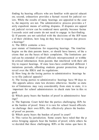 finding by hearing officers who are familiar with special educati
on; second, exhaustion provides a factual record for judicial rev
iew. While the results of many hearings are appealed to the cour
ts, the majority are not. The administrative process provides a f
airly expedient means of settling disputes. If disputes are appeal
ed, judicial review can be rendered more quickly because factua
l records exist and courts do not need to engage in fact-finding.
Q: If parents are not satisfied with the decisions of the IEP team
s of their children, how long do they have to request due proces
s hearings?
A: The IDEA contains a two-
year statute of limitations for requesting hearings. The timeline
begins on the date parents knew, or should have known, of the a
ctions that are the bases of their complaints. The limitations per
iod can be extended if school officials misrepresented or withhe
ld critical information from parents that interfered with their abi
lity to request hearings. If state laws have established different l
imitations periods, affording students greater protection, these p
revail over the IDEA and its regulations.
Q: How long do the losing parties to administrative hearings ha
ve to file judicial appeals?
A: The losing parties to administrative hearings have 90 days to
file appeals unless state law dictates otherwise. Insofar as statu
tes of limitations may vary considerably from state to state, it is
important for school administrators to check state law in this re
gard.
Q: Which party bears the burden of proof in administrative hear
ings?
A: The Supreme Court held that the parties challenging IEPs be
ar the burden of proof. Since it is rare for school board officials
to challenge their own IEPs, this effectively places the burden
of proof on parents.
Q: Which party bears the burden of proof in court?
A: This varies by jurisdiction. Some courts have ruled that the p
arties bringing appeals bear the burden of proof, while others ha
ve decided that those challenging IEPs or the status quo have th
 