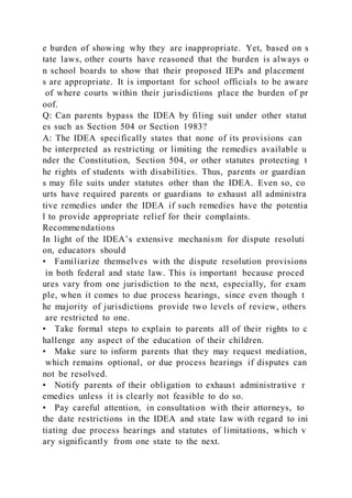 e burden of showing why they are inappropriate. Yet, based on s
tate laws, other courts have reasoned that the burden is always o
n school boards to show that their proposed IEPs and placement
s are appropriate. It is important for school officials to be aware
of where courts within their jurisdictions place the burden of pr
oof.
Q: Can parents bypass the IDEA by filing suit under other statut
es such as Section 504 or Section 1983?
A: The IDEA specifically states that none of its provisions can
be interpreted as restricting or limiting the remedies available u
nder the Constitution, Section 504, or other statutes protecting t
he rights of students with disabilities. Thus, parents or guardian
s may file suits under statutes other than the IDEA. Even so, co
urts have required parents or guardians to exhaust all administra
tive remedies under the IDEA if such remedies have the potentia
l to provide appropriate relief for their complaints.
Recommendations
In light of the IDEA’s extensive mechanism for dispute resoluti
on, educators should
• Familiarize themselves with the dispute resolution provisions
in both federal and state law. This is important because proced
ures vary from one jurisdiction to the next, especially, for exam
ple, when it comes to due process hearings, since even though t
he majority of jurisdictions provide two levels of review, others
are restricted to one.
• Take formal steps to explain to parents all of their rights to c
hallenge any aspect of the education of their children.
• Make sure to inform parents that they may request mediation,
which remains optional, or due process hearings if disputes can
not be resolved.
• Notify parents of their obligation to exhaust administrative r
emedies unless it is clearly not feasible to do so.
• Pay careful attention, in consultation with their attorneys, to
the date restrictions in the IDEA and state law with regard to ini
tiating due process hearings and statutes of limitations, which v
ary significantly from one state to the next.
 