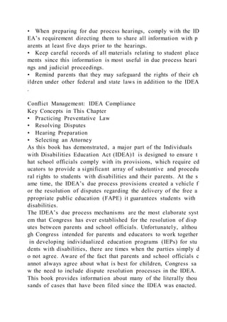 • When preparing for due process hearings, comply with the ID
EA’s requirement directing them to share all information with p
arents at least five days prior to the hearings.
• Keep careful records of all materials relating to student place
ments since this information is most useful in due process heari
ngs and judicial proceedings.
• Remind parents that they may safeguard the rights of their ch
ildren under other federal and state laws in addition to the IDEA
.
Conflict Management: IDEA Compliance
Key Concepts in This Chapter
• Practicing Preventative Law
• Resolving Disputes
• Hearing Preparation
• Selecting an Attorney
As this book has demonstrated, a major part of the Individuals
with Disabilities Education Act (IDEA)1 is designed to ensure t
hat school officials comply with its provisions, which require ed
ucators to provide a significant array of substantive and procedu
ral rights to students with disabilities and their parents. At the s
ame time, the IDEA’s due process provisions created a vehicle f
or the resolution of disputes regarding the delivery of the free a
ppropriate public education (FAPE) it guarantees students with
disabilities.
The IDEA’s due process mechanisms are the most elaborate syst
em that Congress has ever established for the resolution of disp
utes between parents and school officials. Unfortunately, althou
gh Congress intended for parents and educators to work together
in developing individualized education programs (IEPs) for stu
dents with disabilities, there are times when the parties simply d
o not agree. Aware of the fact that parents and school officials c
annot always agree about what is best for children, Congress sa
w the need to include dispute resolution processes in the IDEA.
This book provides information about many of the literally thou
sands of cases that have been filed since the IDEA was enacted.
 