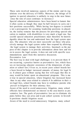 These suits involved numerous aspects of the statute and its reg
ulations over the delivery of FAPEs. Moreover, the deluge of lit
igation in special education is unlikely to stop in the near future
since the rate of cases continues to increase.2
Special education administrators have been heard to lament that
it often seems as though they must be half lawyers to carry out t
heir positions successfully. While having law degrees is certainl
y not a prerequisite for assuming leadership positions in educati
on, the reality remains that the process for providing special edu
cation to students with disabilities is very much a legal one. Suc
cessful special education practitioners must therefore be knowle
dgeable about the law and understand how the legal system oper
ates. The educators who are most successful are those who proa
ctively manage the legal system rather than respond by allowing
the legal system to manage their activities. Inasmuch as the pur
pose of this chapter is to provide information about how and wh
en to access the legal system, it does not end with specific reco
mmendations apart from this narrative discussion.
Preventative Law
The best way to deal with legal challenges is to prevent them fr
om occurring, a practice known as preventative law, which focu
ses on increasing educator awareness of the dimensions of educ
ation or school law.3 Even so, in recent years school boards hav
e been forced to budget increased amounts of money for legal fe
es. It almost goes without saying that few will argue that this m
oney would be better spent on educational programs. This is mo
st true in special education, where litigation has increased faster
than in any other area related to schools.4 In addition to their o
wn legal fees, school boards may have to reimburse parents who
prevail in litigation for their attorney fees.
Aware of the need to avoid unnecessary litigation, many school
officials have demonstrated an interest in the area known as pre
ventative law. The goals of preventative law are to eliminate dis
putes before they can arise and to put school systems in favorab
le positions should litigation occur.
Aware of the need to avoid unnecessary litigation, many school
 