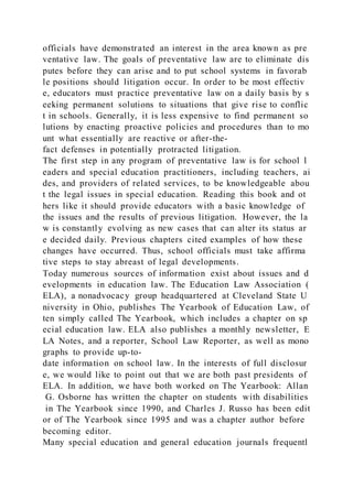 officials have demonstrated an interest in the area known as pre
ventative law. The goals of preventative law are to eliminate dis
putes before they can arise and to put school systems in favorab
le positions should litigation occur. In order to be most effectiv
e, educators must practice preventative law on a daily basis by s
eeking permanent solutions to situations that give rise to conflic
t in schools. Generally, it is less expensive to find permanent so
lutions by enacting proactive policies and procedures than to mo
unt what essentially are reactive or after-the-
fact defenses in potentially protracted litigation.
The first step in any program of preventative law is for school l
eaders and special education practitioners, including teachers, ai
des, and providers of related services, to be knowledgeable abou
t the legal issues in special education. Reading this book and ot
hers like it should provide educators with a basic knowledge of
the issues and the results of previous litigation. However, the la
w is constantly evolving as new cases that can alter its status ar
e decided daily. Previous chapters cited examples of how these
changes have occurred. Thus, school officials must take affirma
tive steps to stay abreast of legal developments.
Today numerous sources of information exist about issues and d
evelopments in education law. The Education Law Association (
ELA), a nonadvocacy group headquartered at Cleveland State U
niversity in Ohio, publishes The Yearbook of Education Law, of
ten simply called The Yearbook, which includes a chapter on sp
ecial education law. ELA also publishes a monthly newsletter, E
LA Notes, and a reporter, School Law Reporter, as well as mono
graphs to provide up-to-
date information on school law. In the interests of full disclosur
e, we would like to point out that we are both past presidents of
ELA. In addition, we have both worked on The Yearbook: Allan
G. Osborne has written the chapter on students with disabilities
in The Yearbook since 1990, and Charles J. Russo has been edit
or of The Yearbook since 1995 and was a chapter author before
becoming editor.
Many special education and general education journals frequentl
 