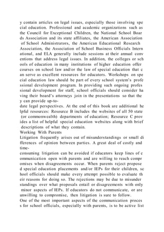 y contain articles on legal issues, especially those involving spe
cial education. Professional and academic organizations such as
the Council for Exceptional Children, the National School Boar
ds Association and its state affiliates, the American Association
of School Administrators, the American Educational Research
Association, the Association of School Business Officials Intern
ational, and ELA generally include sessions at their annual conv
entions that address legal issues. In addition, the colleges or sch
ools of education in many institutions of higher education offer
courses on school law and/or the law of special education that c
an serve as excellent resources for educators. Workshops on spe
cial education law should be part of every school system’s profe
ssional development program. In providing such ongoing profes
sional development for staff, school officials should consider ha
ving their board’s attorneys join in the presentations so that the
y can provide up-to-
date legal perspectives. At the end of this book are additional he
lpful resources: Resource B includes the websites of all 50 state
(or commonwealth) departments of education; Resource C prov
ides a list of helpful special education websites along with brief
descriptions of what they contain.
Working With Parents
Litigation frequently arises out of misunderstandings or small di
fferences of opinion between parties. A great deal of costly and
time-
consuming litigation can be avoided if educators keep lines of c
ommunication open with parents and are willing to reach compr
omises when disagreements occur. When parents reject propose
d special education placements and/or IEPs for their children, sc
hool officials should make every attempt possible to evaluate th
eir reasons for doing so. The rejections may be due to misunder
standings over what proposals entail or disagreements with only
minor aspects of IEPs. If educators do not communicate, or are
unwilling to compromise, then litigation is sure to follow.
One of the most important aspects of the communication proces
s for school officials, especially with parents, is to be active list
 