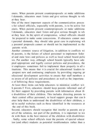 eners. When parents present counterproposals or make additiona
l demands, educators must listen and give serious thought to wh
at they hear.
One of the most important aspects of the communication proces
s for school officials, especially with parents, is to be active list
eners. When parents present counterproposals or make additiona
l demands, educators must listen and give serious thought to wh
at they hear. In the spirit of compromise, school officials should
be prepared to make some concessions. If educators cannot mee
t parental demands, they should take great care in explaining wh
y parental proposals cannot or should not be implemented as the
parents wish.
Another common source of litigation, in addition to conflicts wi
th parents, is the failure of school personnel to implement feder
al and state laws and policies as well as local school board polic
ies. Put another way, although school boards typically have ado
pted appropriate and legally correct policies and procedures, the
ir employees sometimes fail to implement them properly in all s
ituations. This means that it is crucial for educational leaders to
prepare new and continuing employees by providing ongoing pr
ofessional development activities to ensure that staff members a
re aware of all policies and procedures as well as the importanc
e of following these requirements.
At least three items can help educators to minimize conflict wit
h parents.5 First, educators should keep parents informed and of
fer their support by providing parents with information about th
e disabilities of their children. This includes directing parents to
their central office personnel, to local support groups that can b
etter help them to understand the disabilities of their children, a
nd to useful websites such as those identified in the resources at
the end of this book.
Second, educators should recognize that insofar as parents are p
art of the solution, not part of the problem, it is important to wo
rk with them in the best interest of the children with disabilities
. Sadly, some school officials treat the parents of special educat
ion (and other) students as potential troublemakers rather than a
 