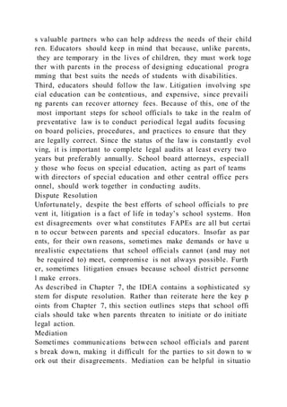s valuable partners who can help address the needs of their child
ren. Educators should keep in mind that because, unlike parents,
they are temporary in the lives of children, they must work toge
ther with parents in the process of designing educational progra
mming that best suits the needs of students with disabilities.
Third, educators should follow the law. Litigation involving spe
cial education can be contentious, and expensive, since prevaili
ng parents can recover attorney fees. Because of this, one of the
most important steps for school officials to take in the realm of
preventative law is to conduct periodical legal audits focusing
on board policies, procedures, and practices to ensure that they
are legally correct. Since the status of the law is constantly evol
ving, it is important to complete legal audits at least every two
years but preferably annually. School board attorneys, especiall
y those who focus on special education, acting as part of teams
with directors of special education and other central office pers
onnel, should work together in conducting audits.
Dispute Resolution
Unfortunately, despite the best efforts of school officials to pre
vent it, litigation is a fact of life in today’s school systems. Hon
est disagreements over what constitutes FAPEs are all but certai
n to occur between parents and special educators. Insofar as par
ents, for their own reasons, sometimes make demands or have u
nrealistic expectations that school officials cannot (and may not
be required to) meet, compromise is not always possible. Furth
er, sometimes litigation ensues because school district personne
l make errors.
As described in Chapter 7, the IDEA contains a sophisticated sy
stem for dispute resolution. Rather than reiterate here the key p
oints from Chapter 7, this section outlines steps that school offi
cials should take when parents threaten to initiate or do initiate
legal action.
Mediation
Sometimes communications between school officials and parent
s break down, making it difficult for the parties to sit down to w
ork out their disagreements. Mediation can be helpful in situatio
 