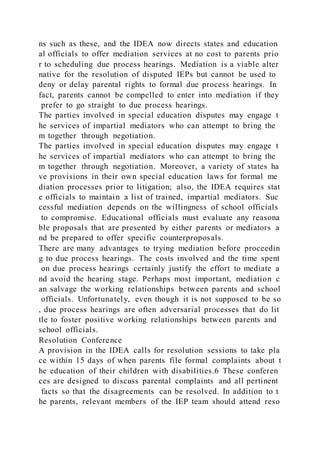 ns such as these, and the IDEA now directs states and education
al officials to offer mediation services at no cost to parents prio
r to scheduling due process hearings. Mediation is a viable alter
native for the resolution of disputed IEPs but cannot be used to
deny or delay parental rights to formal due process hearings. In
fact, parents cannot be compelled to enter into mediation if they
prefer to go straight to due process hearings.
The parties involved in special education disputes may engage t
he services of impartial mediators who can attempt to bring the
m together through negotiation.
The parties involved in special education disputes may engage t
he services of impartial mediators who can attempt to bring the
m together through negotiation. Moreover, a variety of states ha
ve provisions in their own special education laws for formal me
diation processes prior to litigation; also, the IDEA requires stat
e officials to maintain a list of trained, impartial mediators. Suc
cessful mediation depends on the willingness of school officials
to compromise. Educational officials must evaluate any reasona
ble proposals that are presented by either parents or mediators a
nd be prepared to offer specific counterproposals.
There are many advantages to trying mediation before proceedin
g to due process hearings. The costs involved and the time spent
on due process hearings certainly justify the effort to mediate a
nd avoid the hearing stage. Perhaps most important, mediation c
an salvage the working relationships between parents and school
officials. Unfortunately, even though it is not supposed to be so
, due process hearings are often adversarial processes that do lit
tle to foster positive working relationships between parents and
school officials.
Resolution Conference
A provision in the IDEA calls for resolution sessions to take pla
ce within 15 days of when parents file formal complaints about t
he education of their children with disabilities.6 These conferen
ces are designed to discuss parental complaints and all pertinent
facts so that the disagreements can be resolved. In addition to t
he parents, relevant members of the IEP team should attend reso
 