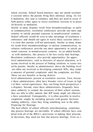 lution sessions. School board attorneys may not attend resolutio
n sessions unless the parents bring their attorneys along. As wit
h mediation, this step is voluntary and does not need to occur if
both parties either agree to waive resolution sessions or to proce
ed directly to mediation.
Insofar as many disputes result from misunderstandings or uncle
ar communication, resolution conferences provide one more opp
ortunity to satisfy parental concerns in nonadversarial contexts.
School officials would be wise to take advantage of resolution c
onferences and should not agree to waive these sessions unless i
t is clear that parents will not participate. Insofar as many dispu
tes result from misunderstandings or unclear communication, re
solution conferences provide one more opportunity to satisfy pa
rental concerns in nonadversarial contexts. As an added benefit,
as with mediation, this process is far less costly than hearings.
Resolution conferences also provide opportunities for upper-
level administrators, such as directors of special education, to b
ecome involved in the process of finding solutions to issues rais
ed by parents. Insofar as administrators above the building level
are often not involved in developing contested IEPs, they remai
n unaware of parental complaints until the complaints are filed.
There are two benefits to having district-
level administrators present at resolution sessions. First, becaus
e these administrators often have broader views of issues in ligh
t of their varied experiences, they can bring fresh perspectives t
o disputes. Second, since these administrators frequently have
more authority to commit the resources of their school systems,
they are able to offer options that IEP teams might not otherwis
e have considered. Consequently, it is often possible to resolve
complaints simply by including persons with greater decision-
making authority, since they bring something new to the table.
Preparing for Hearings
The best efforts of school officials notwithstanding, sometimes
due process hearings are inevitable. If school officials have com
plied with all of the IDEA’s provisions in making their placeme
nt decisions, they need not fear due process hearings. Even so, t
 