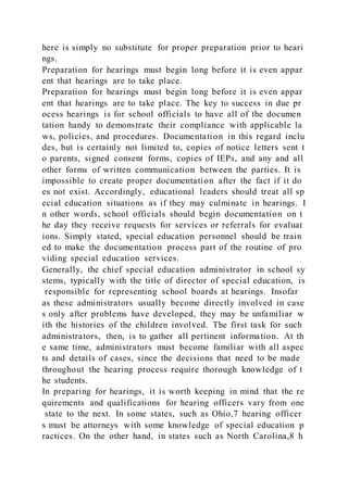 here is simply no substitute for proper preparation prior to heari
ngs.
Preparation for hearings must begin long before it is even appar
ent that hearings are to take place.
Preparation for hearings must begin long before it is even appar
ent that hearings are to take place. The key to success in due pr
ocess hearings is for school officials to have all of the documen
tation handy to demonstrate their compliance with applicable la
ws, policies, and procedures. Documentation in this regard inclu
des, but is certainly not limited to, copies of notice letters sent t
o parents, signed consent forms, copies of IEPs, and any and all
other forms of written communication between the parties. It is
impossible to create proper documentation after the fact if it do
es not exist. Accordingly, educational leaders should treat all sp
ecial education situations as if they may culminate in hearings. I
n other words, school officials should begin documentation on t
he day they receive requests for services or referrals for evaluat
ions. Simply stated, special education personnel should be train
ed to make the documentation process part of the routine of pro
viding special education services.
Generally, the chief special education administrator in school sy
stems, typically with the title of director of special education, is
responsible for representing school boards at hearings. Insofar
as these administrators usually become directly involved in case
s only after problems have developed, they may be unfamiliar w
ith the histories of the children involved. The first task for such
administrators, then, is to gather all pertinent information. At th
e same time, administrators must become familiar with all aspec
ts and details of cases, since the decisions that need to be made
throughout the hearing process require thorough knowledge of t
he students.
In preparing for hearings, it is worth keeping in mind that the re
quirements and qualifications for hearing officers vary from one
state to the next. In some states, such as Ohio,7 hearing officer
s must be attorneys with some knowledge of special education p
ractices. On the other hand, in states such as North Carolina,8 h
 