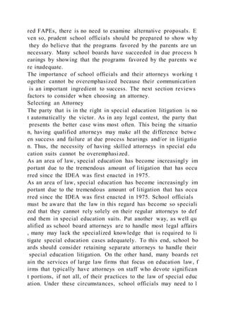 red FAPEs, there is no need to examine alternative proposals. E
ven so, prudent school officials should be prepared to show why
they do believe that the programs favored by the parents are un
necessary. Many school boards have succeeded in due process h
earings by showing that the programs favored by the parents we
re inadequate.
The importance of school officials and their attorneys working t
ogether cannot be overemphasized because their communication
is an important ingredient to success. The next section reviews
factors to consider when choosing an attorney.
Selecting an Attorney
The party that is in the right in special education litigation is no
t automatically the victor. As in any legal contest, the party that
presents the better case wins most often. This being the situatio
n, having qualified attorneys may make all the difference betwe
en success and failure at due process hearings and/or in litigatio
n. Thus, the necessity of having skilled attorneys in special edu
cation suits cannot be overemphasized.
As an area of law, special education has become increasingly im
portant due to the tremendous amount of litigation that has occu
rred since the IDEA was first enacted in 1975.
As an area of law, special education has become increasingly im
portant due to the tremendous amount of litigation that has occu
rred since the IDEA was first enacted in 1975. School officials
must be aware that the law in this regard has become so speciali
zed that they cannot rely solely on their regular attorneys to def
end them in special education suits. Put another way, as well qu
alified as school board attorneys are to handle most legal affairs
, many may lack the specialized knowledge that is required to li
tigate special education cases adequately. To this end, school bo
ards should consider retaining separate attorneys to handle their
special education litigation. On the other hand, many boards ret
ain the services of large law firms that focus on education law, f
irms that typically have attorneys on staff who devote significan
t portions, if not all, of their practices to the law of special educ
ation. Under these circumstances, school officials may need to l
 