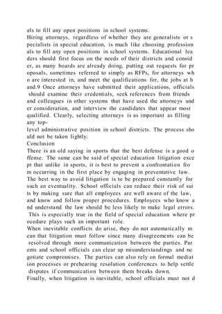 als to fill any open positions in school systems.
Hiring attorneys, regardless of whether they are generalists or s
pecialists in special education, is much like choosing profession
als to fill any open positions in school systems. Educational lea
ders should first focus on the needs of their districts and consid
er, as many boards are already doing, putting out requests for pr
oposals, sometimes referred to simply as RFPs, for attorneys wh
o are interested in, and meet the qualifications for, the jobs at h
and.9 Once attorneys have submitted their applications, officials
should examine their credentials, seek references from friends
and colleagues in other systems that have used the attorneys und
er consideration, and interview the candidates that appear most
qualified. Clearly, selecting attorneys is as important as filling
any top-
level administrative position in school districts. The process sho
uld not be taken lightly.
Conclusion
There is an old saying in sports that the best defense is a good o
ffense. The same can be said of special education litigation exce
pt that unlike in sports, it is best to prevent a confrontation fro
m occurring in the first place by engaging in preventative law.
The best way to avoid litigation is to be prepared constantly for
such an eventuality. School officials can reduce their risk of sui
ts by making sure that all employees are well aware of the law,
and know and follow proper procedures. Employees who know a
nd understand the law should be less likely to make legal errors.
This is especially true in the field of special education where pr
ocedure plays such an important role.
When inevitable conflicts do arise, they do not automatically m
ean that litigation must follow since many disagreements can be
resolved through more communication between the parties. Par
ents and school officials can clear up misunderstandings and ne
gotiate compromises. The parties can also rely on formal mediat
ion processes or prehearing resolution conferences to help settle
disputes if communication between them breaks down.
Finally, when litigation is inevitable, school officials must not d
 