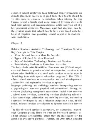 espair. If school employees have followed proper procedures an
d made placement decisions in good faith, then boards should ha
ve little cause for concern. Nevertheless, when entering the lega
l arena, school officials must come prepared by being able to de
fend their actions and recommendations while justifying all of t
heir placement decisions. Moreover, qualified attorneys may be
the greatest assets that school boards have when faced with the t
hreat of litigation over providing special education to students
with disabilities.
Chapter 3
Related Services, Assistive Technology, and Transition Services
Key Concepts in This Chapter
• When Related Services Must Be Provided
• Types of Related Services Required
• Role of Assistive Technology Devices and Services
• Transitioning Students to Postschool Activities
The Individuals with Disabilities Education Act (IDEA)1 requir
es school boards to provide related, or supportive, services to st
udents with disabilities who need such services to assist them in
benefiting from their special education programs.2 The IDEA d
efines related services as transportation and such developmental
, corrective, and supportive services as speech-
language pathology and audiology services, interpreting service
s, psychological services, physical and occupational therapy, re
creation (including therapeutic recreation), social work services
, school nurse services, counseling services (including rehabilit
ation counseling), orientation and mobility services, and medica
l services for diagnostic and evaluation purposes.3 Thus, by defi
nition, related services are adjuncts to special education service
s.
The list of related service is exemplary, not exhaustive, even th
ough Congress placed limits on what can be related services. M
edical services are exempted unless they are specifically for dia
gnostic or evaluative purposes. Further, the 2004 IDEA amendm
 