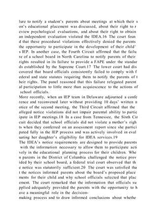 lure to notify a student’s parents about meetings at which their s
on’s educational placement was discussed, about their right to r
eview psychological evaluations, and about their right to obtain
an independent evaluation violated the IDEA.16 The court foun
d that these procedural violations effectively denied the parents
the opportunity to participate in the development of their child’
s IEP. In another case, the Fourth Circuit affirmed that the failu
re of a school board in North Carolina to notify parents of their
rights resulted in its failure to provide a FAPE under the standar
ds established by the Supreme Court.17 The lower court had dis
covered that board officials consistently failed to comply with f
ederal and state statutes requiring them to notify the parents of t
heir rights. The panel reasoned that this failure relegated parent
al participation to little more than acquiescence to the actions of
school officials.
More recently, when an IEP team in Delaware adjourned a confe
rence and reconvened later without providing 10 days’ written n
otice of the second meeting, the Third Circuit affirmed that the
alleged notice violations did not impair parental ability to partic
ipate in IEP meetings.18 In a case from Tennessee, the Sixth Cir
cuit decided that school officials did not violate a mother’s righ
ts when they conferred on an assessment report since she partici
pated fully in the IEP process and was actively involved in eval
uating her daughter’s eligibility for IDEA services.19
The IDEA’s notice requirements are designed to provide parents
with the information necessary to allow them to participate acti
vely in the educational planning process for their children. Whe
n parents in the District of Columbia challenged the notice prov
ided by their school board, a federal trial court observed that th
e notice was statutorily sufficient.20 The court was satisfied tha
t the notices informed parents about the board’s proposed place
ments for their child and why school officials selected that plac
ement. The court remarked that the information that officials su
pplied adequately provided the parents with the opportunity to h
ave a meaningful role in the decision-
making process and to draw informed conclusions about whethe
 