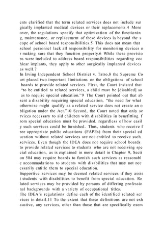 ents clarified that the term related services does not include sur
gically implanted medical devices or their replacements.4 More
over, the regulations specify that optimization of the functionin
g, maintenance, or replacement of these devices is beyond the s
cope of school board responsibilities.5 This does not mean that
school personnel lack all responsibility for monitoring devices o
r making sure that they function properly.6 While these provisio
ns were included to address board responsibilities regarding coc
hlear implants, they apply to other surgically implanted devices
as well.7
In Irving Independent School District v. Tatro,8 the Supreme Co
urt placed two important limitations on the obligations of school
boards to provide related services. First, the Court insisted that
“to be entitled to related services, a child must be [disabled] so
as to require special education.”9 The Court pointed out that ab
sent a disability requiring special education, “the need for what
otherwise might qualify as a related service does not create an o
bligation under the Act.”10 Second, the Court noted that only se
rvices necessary to aid children with disabilities in benefitting f
rom special education must be provided, regardless of how easil
y such services could be furnished. Thus, students who receive f
ree appropriate public educations (FAPEs) from their special ed
ucation without related services are not entitled to receive such
services. Even though the IDEA does not require school boards
to provide related services to students who are not receiving spe
cial education, as is explained in more detail in Chapter 9, Secti
on 504 may require boards to furnish such services as reasonabl
e accommodations to students with disabilities that may not nec
essarily entitle them to special education.
Supportive services may be deemed related services if they assis
t students with disabilities to benefit from special education. Re
lated services may be provided by persons of differing professio
nal backgrounds with a variety of occupational titles.
The IDEA’s regulations define each of the identified related ser
vices in detail.11 To the extent that these definitions are not exh
austive, any services, other than those that are specifically exem
 
