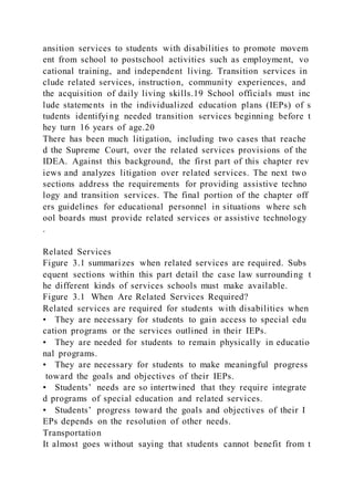 ansition services to students with disabilities to promote movem
ent from school to postschool activities such as employment, vo
cational training, and independent living. Transition services in
clude related services, instruction, community experiences, and
the acquisition of daily living skills.19 School officials must inc
lude statements in the individualized education plans (IEPs) of s
tudents identifying needed transition services beginning before t
hey turn 16 years of age.20
There has been much litigation, including two cases that reache
d the Supreme Court, over the related services provisions of the
IDEA. Against this background, the first part of this chapter rev
iews and analyzes litigation over related services. The next two
sections address the requirements for providing assistive techno
logy and transition services. The final portion of the chapter off
ers guidelines for educational personnel in situations where sch
ool boards must provide related services or assistive technology
.
Related Services
Figure 3.1 summarizes when related services are required. Subs
equent sections within this part detail the case law surrounding t
he different kinds of services schools must make available.
Figure 3.1 When Are Related Services Required?
Related services are required for students with disabilities when
• They are necessary for students to gain access to special edu
cation programs or the services outlined in their IEPs.
• They are needed for students to remain physically in educatio
nal programs.
• They are necessary for students to make meaningful progress
toward the goals and objectives of their IEPs.
• Students’ needs are so intertwined that they require integrate
d programs of special education and related services.
• Students’ progress toward the goals and objectives of their I
EPs depends on the resolution of other needs.
Transportation
It almost goes without saying that students cannot benefit from t
 