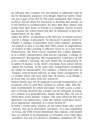 urt affirmed that a student was not entitled to additional trips ho
me for therapeutic purposes even though improved family relati
ons was a goal of his IEP.26 The court maintained that a hearin
g officer did not abuse his discretion in deciding that parents we
re not entitled to reimbursement for more than three annual roun
d trips from their home in Florida to a treatment facility in Geor
gia, because the school board had met its obligation to provide t
ransportation for the child.
Under the IDEA, an alteration in the delivery of related services
can be a change in placement. As discussed in greater detail in
Chapter 5, changes in placement occur when students’ programs
are altered in such a way that their IEPs cannot be implemented
as written or their learning is affected. Even so, in a case from
Pennsylvania, the Third Circuit conceded that a minor adjustme
nt to a child’s transportation plan did not constitute a change in
placement.27 Recognizing that transportation could have an effe
ct on a student’s learning, the court found that an adjustment th
at added 10 minutes to the child’s trip home from school did not
impact his learning. At the same time, transportation arrangeme
nts cannot be unreasonable. For instance, a federal trial court in
Virginia ordered board officials to make better arrangements fo
r a student whose ride took more than 30 minutes even though s
he lived only six miles from her school.28
School boards may not be required to provide transportation wh
en parents elect to send their children to schools other than the
ones recommended by school personnel. In such a case, a state c
ourt in Florida declared that a board was not obligated to transp
ort a student to a geographically distant facility after she was en
rolled there at her parents’ request. The court observed that tran
sportation was unnecessary, since the student could have receiv
ed an appropriate education at a closer facility.29
In today’s world, many students do not return home after school
; instead, they go to afterschool caretakers. In a case originating
in Texas, the Fifth Circuit determined that students with disabil
ities are entitled to be transported to caretakers even when those
caretakers live out of a district’s attendance boundaries.30 The
 