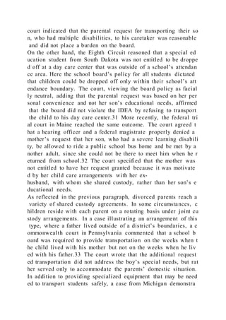 court indicated that the parental request for transporting their so
n, who had multiple disabilities, to his caretaker was reasonable
and did not place a burden on the board.
On the other hand, the Eighth Circuit reasoned that a special ed
ucation student from South Dakota was not entitled to be droppe
d off at a day care center that was outside of a school’s attendan
ce area. Here the school board’s policy for all students dictated
that children could be dropped off only within their school’s att
endance boundary. The court, viewing the board policy as facial
ly neutral, adding that the parental request was based on her per
sonal convenience and not her son’s educational needs, affirmed
that the board did not violate the IDEA by refusing to transport
the child to his day care center.31 More recently, the federal tri
al court in Maine reached the same outcome. The court agreed t
hat a hearing officer and a federal magistrate properly denied a
mother’s request that her son, who had a severe learning disabili
ty, be allowed to ride a public school bus home and be met by a
nother adult, since she could not be there to meet him when he r
eturned from school.32 The court specified that the mother was
not entitled to have her request granted because it was motivate
d by her child care arrangements with her ex-
husband, with whom she shared custody, rather than her son’s e
ducational needs.
As reflected in the previous paragraph, divorced parents reach a
variety of shared custody agreements. In some circumstances, c
hildren reside with each parent on a rotating basis under joint cu
stody arrangements. In a case illustrating an arrangement of this
type, where a father lived outside of a district’s boundaries, a c
ommonwealth court in Pennsylvania commented that a school b
oard was required to provide transportation on the weeks when t
he child lived with his mother but not on the weeks when he liv
ed with his father.33 The court wrote that the additional request
ed transportation did not address the boy’s special needs, but rat
her served only to accommodate the parents’ domestic situation.
In addition to providing specialized equipment that may be need
ed to transport students safely, a case from Michigan demonstra
 