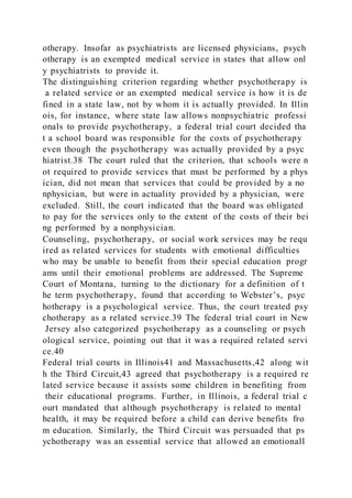 otherapy. Insofar as psychiatrists are licensed physicians, psych
otherapy is an exempted medical service in states that allow onl
y psychiatrists to provide it.
The distinguishing criterion regarding whether psychotherapy is
a related service or an exempted medical service is how it is de
fined in a state law, not by whom it is actually provided. In Illin
ois, for instance, where state law allows nonpsychiatric professi
onals to provide psychotherapy, a federal trial court decided tha
t a school board was responsible for the costs of psychotherapy
even though the psychotherapy was actually provided by a psyc
hiatrist.38 The court ruled that the criterion, that schools were n
ot required to provide services that must be performed by a phys
ician, did not mean that services that could be provided by a no
nphysician, but were in actuality provided by a physician, were
excluded. Still, the court indicated that the board was obligated
to pay for the services only to the extent of the costs of their bei
ng performed by a nonphysician.
Counseling, psychotherapy, or social work services may be requ
ired as related services for students with emotional difficulties
who may be unable to benefit from their special education progr
ams until their emotional problems are addressed. The Supreme
Court of Montana, turning to the dictionary for a definition of t
he term psychotherapy, found that according to Webster’s, psyc
hotherapy is a psychological service. Thus, the court treated psy
chotherapy as a related service.39 The federal trial court in New
Jersey also categorized psychotherapy as a counseling or psych
ological service, pointing out that it was a required related servi
ce.40
Federal trial courts in Illinois41 and Massachusetts,42 along wit
h the Third Circuit,43 agreed that psychotherapy is a required re
lated service because it assists some children in benefiting from
their educational programs. Further, in Illinois, a federal trial c
ourt mandated that although psychotherapy is related to mental
health, it may be required before a child can derive benefits fro
m education. Similarly, the Third Circuit was persuaded that ps
ychotherapy was an essential service that allowed an emotionall
 