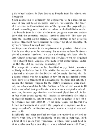 y disturbed student in New Jersey to benefit from his educationa
l program.
Since counseling is generally not considered to be a medical ser
vice, it may not be an exempted service. For example, the feder
al trial court in Connecticut was of the opinion that psychologic
al and counseling services that a student with disabilities neede
d to benefit from his special education program were not embrac
ed within the exempted medical services clause.44 The court po
sited that insofar as the therapy services offered as part of a resi
dential placement were essential to render the child educable, th
ey were required related services.
An important element in the requirement to provide related serv
ices is that they must be necessary for students to benefit from s
pecial education services. In a case addressing this issue, the Fo
urth Circuit remarked that counseling services were not required
for a student from Virginia who made great improvement under
an IEP that did not include counseling.45
If a therapeutic service can be classified as psychiatric, courts a
re likely to declare that it falls within the medical exception. Th
e federal trial court for the District of Columbia decreed that th
e school board was not required to pay for the residential compo
nent costs of a placement in a psychiatric hospital and school, b
ecause the primary reasons for the child’s placement were medi
cal, not educational.46 In like fashion, a federal trial court in Ill
inois concluded that psychiatric services are exempted medical
services, because psychiatrists are licensed physicians.47 At lea
st four other courts agreed that insofar as psychiatric facilities a
re medical facilities, school boards are not required to pay for t
he services that they offer.48 By the same token, the federal tria
l court in Connecticut asserted that psychiatric supervision to m
anage a student’s medication regimen was an exempted medical
service.49
Psychiatric and other medical services are required as related se
rvices when they are for diagnostic or evaluative purposes. In th
e first of two cases from Tennessee, a federal trial court held th
at an evaluation by a neurologist was a related service.50 Five y
 