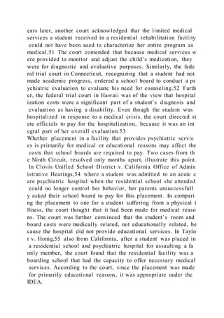 ears later, another court acknowledged that the limited medical
services a student received in a residential rehabilitation facility
could not have been used to characterize her entire program as
medical.51 The court contended that because medical services w
ere provided to monitor and adjust the child’s medication, they
were for diagnostic and evaluative purposes. Similarly, the fede
ral trial court in Connecticut, recognizing that a student had not
made academic progress, ordered a school board to conduct a ps
ychiatric evaluation to evaluate his need for counseling.52 Furth
er, the federal trial court in Hawaii was of the view that hospital
ization costs were a significant part of a student’s diagnosis and
evaluation as having a disability. Even though the student was
hospitalized in response to a medical crisis, the court directed st
ate officials to pay for the hospitalization, because it was an int
egral part of her overall evaluation.53
Whether placement in a facility that provides psychiatric servic
es is primarily for medical or educational reasons may affect the
costs that school boards are required to pay. Two cases from th
e Ninth Circuit, resolved only months apart, illustrate this point.
In Clovis Unified School District v. California Office of Admin
istrative Hearings,54 where a student was admitted to an acute c
are psychiatric hospital when the residential school she attended
could no longer control her behavior, her parents unsuccessfull
y asked their school board to pay for this placement. In compari
ng the placement to one for a student suffering from a physical i
llness, the court thought that it had been made for medical reaso
ns. The court was further convinced that the student’s room and
board costs were medically related, not educationally related, be
cause the hospital did not provide educational services. In Taylo
r v. Honig,55 also from California, after a student was placed in
a residential school and psychiatric hospital for assaulting a fa
mily member, the court found that the residential facility was a
boarding school that had the capacity to offer necessary medical
services. According to the court, since the placement was made
for primarily educational reasons, it was appropriate under the
IDEA.
 