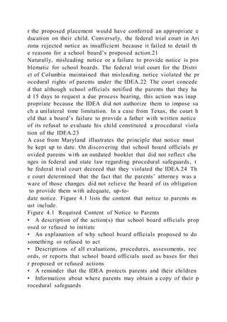 r the proposed placement would have conferred an appropriate e
ducation on their child. Conversely, the federal trial court in Ari
zona rejected notice as insufficient because it failed to detail th
e reasons for a school board’s proposed action.21
Naturally, misleading notice or a failure to provide notice is pro
blematic for school boards. The federal trial court for the Distri
ct of Columbia maintained that misleading notice violated the pr
ocedural rights of parents under the IDEA.22 The court concede
d that although school officials notified the parents that they ha
d 15 days to request a due process hearing, this action was inap
propriate because the IDEA did not authorize them to impose su
ch a unilateral time limitation. In a case from Texas, the court h
eld that a board’s failure to provide a father with written notice
of its refusal to evaluate his child constituted a procedural viola
tion of the IDEA.23
A case from Maryland illustrates the principle that notice must
be kept up to date. On discovering that school board officials pr
ovided parents with an outdated booklet that did not reflect cha
nges in federal and state law regarding procedural safeguards, t
he federal trial court decreed that they violated the IDEA.24 Th
e court determined that the fact that the parents’ attorney was a
ware of those changes did not relieve the board of its obligation
to provide them with adequate, up-to-
date notice. Figure 4.1 lists the content that notice to parents m
ust include.
Figure 4.1 Required Content of Notice to Parents
• A description of the action(s) that school board officials prop
osed or refused to initiate
• An explanation of why school board officials proposed to do
something or refused to act
• Descriptions of all evaluations, procedures, assessments, rec
ords, or reports that school board officials used as bases for thei
r proposed or refused actions
• A reminder that the IDEA protects parents and their children
• Information about where parents may obtain a copy of their p
rocedural safeguards
 