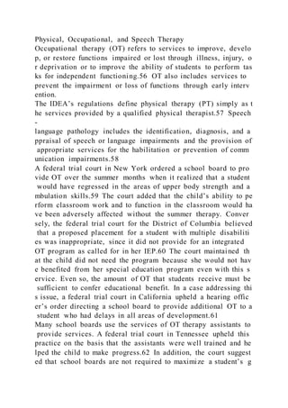 Physical, Occupational, and Speech Therapy
Occupational therapy (OT) refers to services to improve, develo
p, or restore functions impaired or lost through illness, injury, o
r deprivation or to improve the ability of students to perform tas
ks for independent functioning.56 OT also includes services to
prevent the impairment or loss of functions through early interv
ention.
The IDEA’s regulations define physical therapy (PT) simply as t
he services provided by a qualified physical therapist.57 Speech
-
language pathology includes the identification, diagnosis, and a
ppraisal of speech or language impairments and the provision of
appropriate services for the habilitation or prevention of comm
unication impairments.58
A federal trial court in New York ordered a school board to pro
vide OT over the summer months when it realized that a student
would have regressed in the areas of upper body strength and a
mbulation skills.59 The court added that the child’s ability to pe
rform classroom work and to function in the classroom would ha
ve been adversely affected without the summer therapy. Conver
sely, the federal trial court for the District of Columbia believed
that a proposed placement for a student with multiple disabiliti
es was inappropriate, since it did not provide for an integrated
OT program as called for in her IEP.60 The court maintained th
at the child did not need the program because she would not hav
e benefited from her special education program even with this s
ervice. Even so, the amount of OT that students receive must be
sufficient to confer educational benefit. In a case addressing thi
s issue, a federal trial court in California upheld a hearing offic
er’s order directing a school board to provide additional OT to a
student who had delays in all areas of development.61
Many school boards use the services of OT therapy assistants to
provide services. A federal trial court in Tennessee upheld this
practice on the basis that the assistants were well trained and he
lped the child to make progress.62 In addition, the court suggest
ed that school boards are not required to maximize a student’s g
 