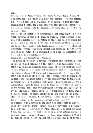ains.
In a case from Pennsylvania, the Third Circuit decided that PT i
s an important facilitator of classroom learning for some childre
n.63 Noting that the IDEA calls for an education that provides
meaningful benefit, the court observed that physical therapy is a
n essential prerequisite for learning for some students with seve
re disabilities.
Insofar as the inability to communicate can effectively interfere
with learning, speech and language therapy, when needed, is co
nsidered a related service. Although there has been no major liti
gation involving the need for speech or language therapy, it is s
afe to say that courts would likely require its delivery. Most sch
ool boards provide extensive speech and language therapy servi
ces; in some states it is considered to be a special education ser
vice rather than a related service.
Recreation and Enrichment Programs
The IDEA specifically identifies recreation and therapeutic recr
eation as related services.64 The definition of recreation in the I
DEA’s regulations includes assessment of leisure function, recr
eation programs in schools and community agencies, and leisure
education, along with therapeutic recreation.65 Moreover, the I
DEA’s regulations specify that school boards must provide nona
cademic and extracurricular services and activities to the extent
necessary to afford students with disabilities opportunities for p
articipation equal to those given to their peers without disabiliti
es.66 Nonacademic and extracurricular services and activities m
ay include lunch, recess, athletics, recreational activities, specia
l interest groups or clubs, employment, and many of the items li
sted as related services. These activities must be provided in inc
lusive settings to the maximum extent appropriate.67
If students with disabilities are unable to participate in general
extracurricular programs, school officials may need to provide t
hem with special activities.68 Also, students who meet the eligi
bility requirements for participation in general extracurricular p
rograms cannot be denied access to them under Section 504 of t
he Rehabilitation Act.69 School officials may thus need to provi
 