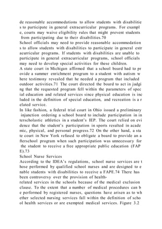 de reasonable accommodations to allow students with disabilitie
s to participate in general extracurricular programs. For exampl
e, courts may waive eligibility rules that might prevent students
from participating due to their disabilities.70
School officials may need to provide reasonable accommodation
s to allow students with disabilities to participate in general extr
acurricular programs. If students with disabilities are unable to
participate in general extracurricular programs, school officials
may need to develop special activities for these children.
A state court in Michigan affirmed that a school board had to pr
ovide a summer enrichment program to a student with autism w
here testimony revealed that he needed a program that included
outdoor activities.71 The court directed the board to act in judgi
ng that the requested program fell within the parameters of spec
ial education and related services since physical education is inc
luded in the definition of special education, and recreation is a r
elated service.
In like fashion, a federal trial court in Ohio issued a preliminary
injunction ordering a school board to include participation in in
terscholastic athletics in a student’s IEP. The court relied on evi
dence that the student’s participation in sports resulted in acade
mic, physical, and personal progress.72 On the other hand, a sta
te court in New York refused to obligate a board to provide an a
fterschool program when such participation was unnecessary for
the student to receive a free appropriate public education (FAP
E).73
School Nurse Services
According to the IDEA’s regulations, school nurse services are t
hose performed by qualified school nurses and are designed to e
nable students with disabilities to receive a FAPE.74 There has
been controversy over the provision of health-
related services in the schools because of the medical exclusion
clause. To the extent that a number of medical procedures can b
e performed by registered nurses, questions have arisen as to wh
ether selected nursing services fall within the definition of scho
ol health services or are exempted medical services. Figure 3.2
 