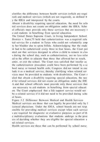 clarifies the difference between health services (which are requi
red) and medical services (which are not required), as defined b
y the IDEA and interpreted by the courts.
Absent a disability requiring special education, the need for rela
ted services does not create an obligation under the IDEA. Scho
ol officials must provide only those services that are necessary t
o aid students in benefiting from special education.
The United States Supreme Court, in Irving Independent School
District v. Tatro,75 held that catheterization was a required rela
ted service for a student in Texas who could not voluntarily emp
ty her bladder due to spina bifida. Acknowledging that the stude
nt had to be catheterized every three to four hours, the Court poi
nted out that services designed to allow a child to remain in clas
s during the school day, such as catheterization, are no less relat
ed to the effort to educate than those that allowed her to reach,
enter, or exit the school. The Court was satisfied that insofar as
the catheterization procedure could have been performed by a sc
hool nurse or trained health aide, Congress did not intend to exc
lude it as a medical service, thereby clarifying when related ser
vices must be provided to students with disabilities. The Court r
uled that absent a disability requiring special education, the nee
d for related services did not create an obligation under the IDE
A and that school officials must provide only those services that
are necessary to aid students in benefiting from special educati
on. The Court emphasized that a life support service would not
be a related service if it did not need to be provided during scho
ol hours.
Figure 3.2 Difference Between Medical and Health Services
Medical services are those that can legally be provided only by l
icensed physicians. Under the IDEA, school boards are not resp
onsible for providing medical services except when such service
s are required for diagnostic or evaluative purposes as part of th
e multidisciplinary evaluations that students undergo in the proc
ess of deciding whether they are eligible for special education a
nd related services.
Health services are those that can be performed by school nurse
 