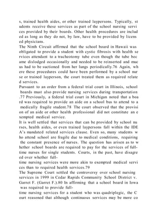 s, trained health aides, or other trained laypersons. Typically, st
udents receive these services as part of the school nursing servi
ces provided by their boards. Other health procedures are includ
ed as long as they do not, by law, have to be provided by licens
ed physicians.
The Ninth Circuit affirmed that the school board in Hawaii was
obligated to provide a student with cystic fibrosis with health se
rvices attendant to a tracheotomy tube even though the tube bec
ame dislodged occasionally and needed to be reinserted and muc
us had to be suctioned from her lungs periodically.76 Again, wh
ere these procedures could have been performed by a school nur
se or trained layperson, the court treated them as required relate
d services.
Pursuant to an order from a federal trial court in Illinois, school
boards must also provide nursing services during transportation
.77 Previously, a federal trial court in Michigan noted that a boa
rd was required to provide an aide on a school bus to attend to a
medically fragile student.78 The court observed that the provisi
on of an aide or other health professional did not constitute an e
xempted medical service.
It is well settled that services that can be provided by school nu
rses, health aides, or even trained laypersons fall within the IDE
A’s mandated related services clause. Even so, many students w
ho attend school are fragile due to medical conditions, requiring
the constant presence of nurses. The question has arisen as to w
hether school boards are required to pay for the services of full-
time nurses for single students. Courts, in the past, have disagre
ed over whether full-
time nursing services were more akin to exempted medical servi
ces than to required health services.79
The Supreme Court settled the controversy over school nursing
services in 1999 in Cedar Rapids Community School District v.
Garret F. (Garret F.).80 In affirming that a school board in Iowa
was required to provide full-
time nursing services for a student who was quadriplegic, the C
ourt reasoned that although continuous services may be more co
 