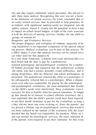 stly and may require additional school personnel, this did not re
nder them more medical. Recognizing that cost was not a factor
in the definition of related services, the Court concluded that ev
en costly related services must be provided to help guarantee th
at students with significant medical needs are integrated into the
public schools. Garret F. clearly has the potential to have a maj
or impact on school board budgets in light of the costs associate
d with the delivery of nursing services, whether for one child or
groups of students.81
Diagnostic and Evaluative Services
The proper diagnosis and evaluation of students suspected of ha
ving disabilities is an important component of the special educat
ion process. Medical evaluations can be part of that process. Th
e IDEA makes it clear that medical services can be related servi
ces when used for that purpose.82
In a case from Tennessee, a federal trial court declared that a sc
hool board had the duty to pay for a pediatrician-
ordered neurological and psychological evaluation for a student.
83 School personnel had requested that the pediatrician evaluate
the child, who had a seizure disorder, visual difficulties, and le
arning disabilities, after his behavior and school performance de
teriorated. The pediatrician referred the child to a neurologist w
ho subsequently referred him to a psychologist. When a dispute
arose over who was responsible for paying for the neurological
and psychological evaluations, the court maintained that insofar
as the child’s needs were intertwined, these evaluations were n
ecessary for him to benefit from his special education. In langua
ge that should be of interest to school officials elsewhere, the c
ourt explained that the child’s parents could have been required
to use their health insurance to pay for the evaluations as long a
s they did not incur any costs in doing so. Since the parents’ pol
icy placed a lifetime cap on psychological services that would h
ave been reduced by the amount of the evaluation bill, the court
decided that the board was responsible for payment. While no s
uch cap existed for neurological services, the court indicated th
at the parents were required to use their insurance for that evalu
 